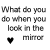 What Do You Do When You Look In The Mirror